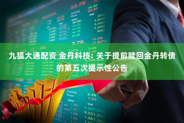 九狐大通配资 金丹科技: 关于提前赎回金丹转债的第五次提示性公告