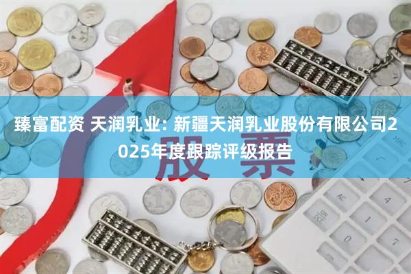 臻富配资 天润乳业: 新疆天润乳业股份有限公司2025年度跟踪评级报告