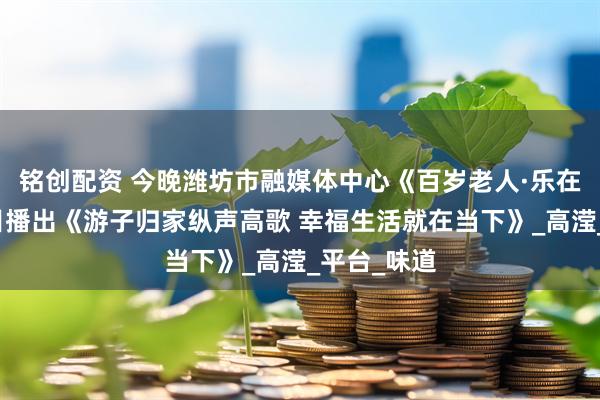 铭创配资 今晚潍坊市融媒体中心《百岁老人·乐在潍坊》栏目播出《游子归家纵声高歌 幸福生活就在当下》_高滢_平台_味道