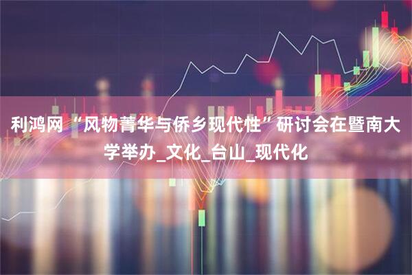 利鸿网 “风物菁华与侨乡现代性”研讨会在暨南大学举办_文化_台山_现代化