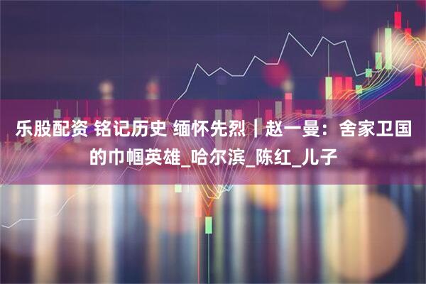 乐股配资 铭记历史 缅怀先烈｜赵一曼：舍家卫国的巾帼英雄_哈尔滨_陈红_儿子