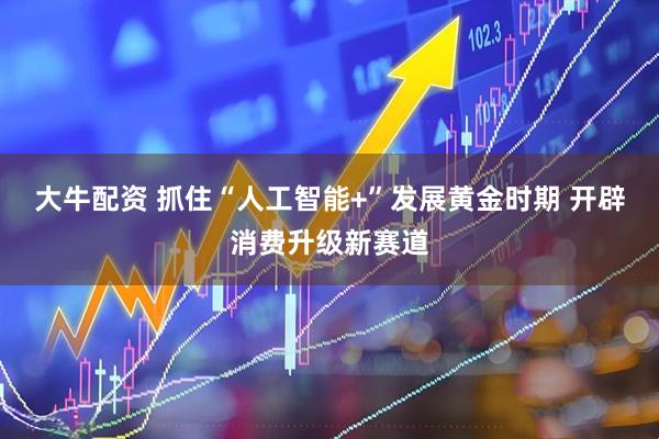 大牛配资 抓住“人工智能+”发展黄金时期 开辟消费升级新赛道