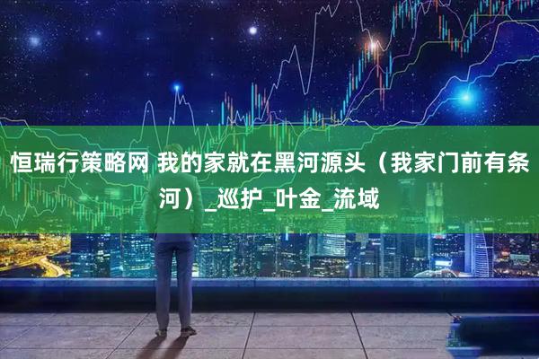 恒瑞行策略网 我的家就在黑河源头（我家门前有条河）_巡护_叶金_流域