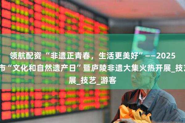 领航配资 “非遗正青春，生活更美好”——2025年吉安市“文化和自然遗产日”暨庐陵非遗大集火热开展_技艺_游客
