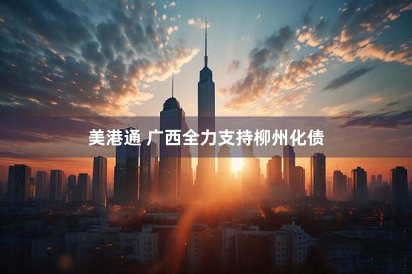 美港通 广西全力支持柳州化债