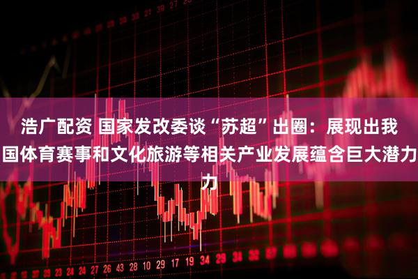浩广配资 国家发改委谈“苏超”出圈：展现出我国体育赛事和文化旅游等相关产业发展蕴含巨大潜力