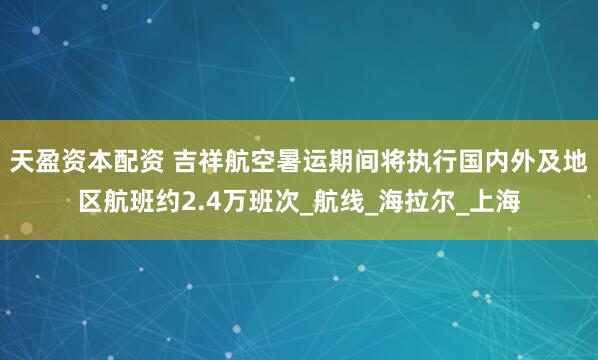 天盈资本配资 吉祥航空暑运期间将执行国内外及地区航班约2.4万班次_航线_海拉尔_上海