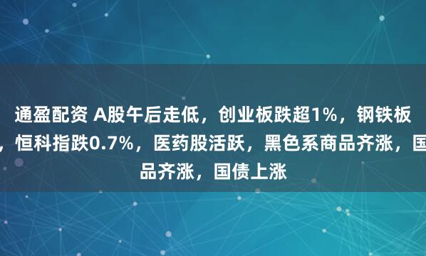 通盈配资 A股午后走低，创业板跌超1%，钢铁板块爆发，恒科指跌0.7%，医药股活跃，黑色系商品齐涨，国债上涨