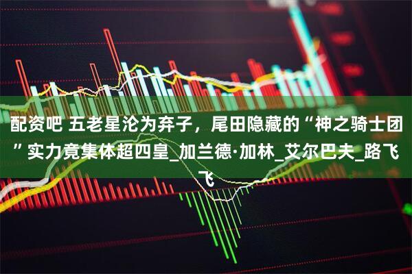 配资吧 五老星沦为弃子，尾田隐藏的“神之骑士团”实力竟集体超四皇_加兰德·加林_艾尔巴夫_路飞