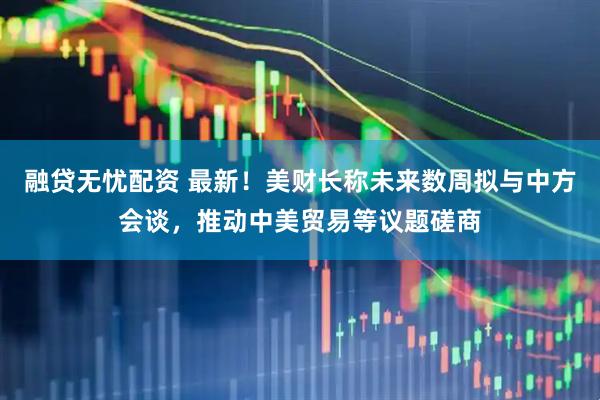 融贷无忧配资 最新！美财长称未来数周拟与中方会谈，推动中美贸易等议题磋商