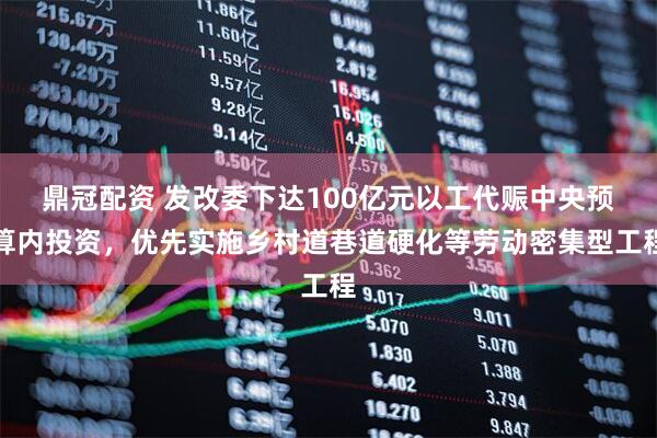 鼎冠配资 发改委下达100亿元以工代赈中央预算内投资，优先实施乡村道巷道硬化等劳动密集型工程