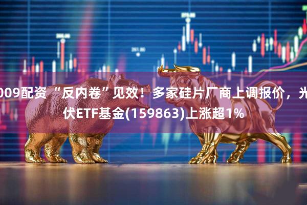 009配资 “反内卷”见效！多家硅片厂商上调报价，光伏ETF基金(159863)上涨超1%