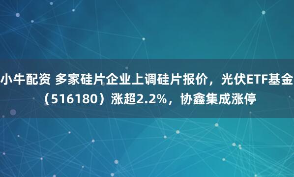 小牛配资 多家硅片企业上调硅片报价，光伏ETF基金（516180）涨超2.2%，协鑫集成涨停