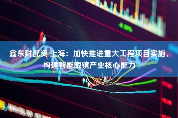 鑫东财配资 上海：加快推进重大工程项目实施，构建智能眼镜产业核心能力
