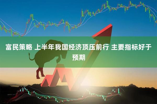 富民策略 上半年我国经济顶压前行 主要指标好于预期