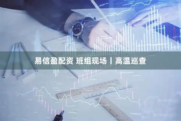易信盈配资 班组现场丨高温巡查
