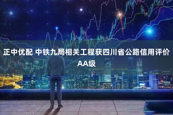 正中优配 中铁九局相关工程获四川省公路信用评价AA级