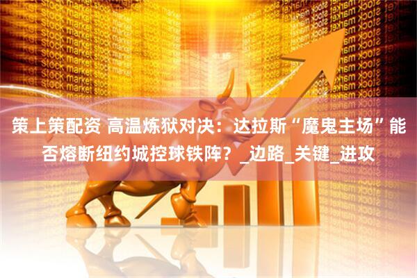 策上策配资 高温炼狱对决：达拉斯“魔鬼主场”能否熔断纽约城控球铁阵？_边路_关键_进攻