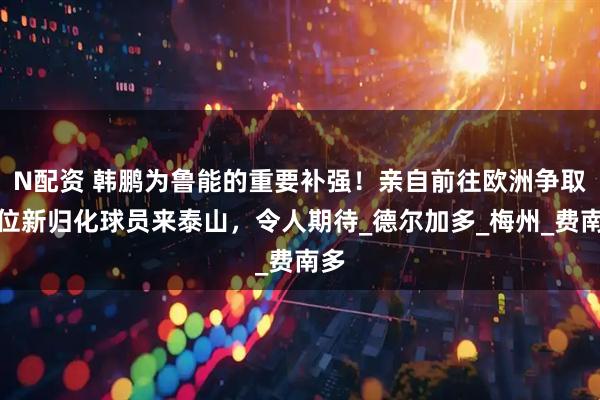 N配资 韩鹏为鲁能的重要补强！亲自前往欧洲争取两位新归化球员来泰山，令人期待_德尔加多_梅州_费南多
