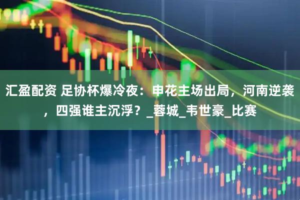 汇盈配资 足协杯爆冷夜：申花主场出局，河南逆袭，四强谁主沉浮？_蓉城_韦世豪_比赛