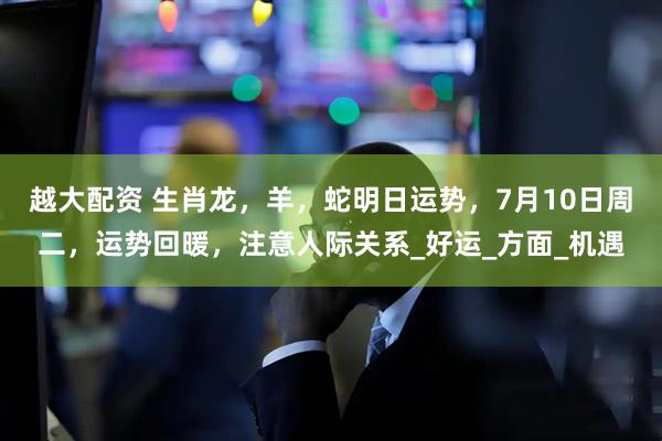 越大配资 生肖龙，羊，蛇明日运势，7月10日周二，运势回暖，注意人际关系_好运_方面_机遇