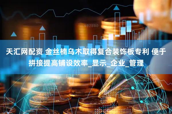 天汇网配资 金丝楠乌木取得复合装饰板专利 便于拼接提高铺设效率_显示_企业_管理