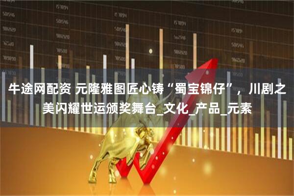 牛途网配资 元隆雅图匠心铸“蜀宝锦仔”，川剧之美闪耀世运颁奖舞台_文化_产品_元素