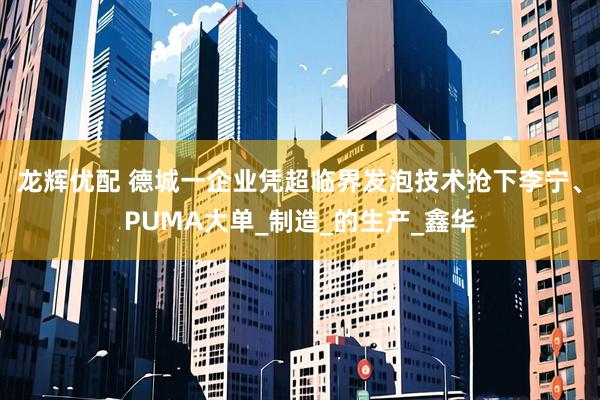 龙辉优配 德城一企业凭超临界发泡技术抢下李宁、PUMA大单_制造_的生产_鑫华