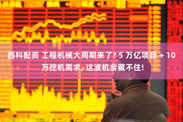 西科配资 工程机械大周期来了? 5 万亿项目 + 10 万挖机需求, 这波机会藏不住!