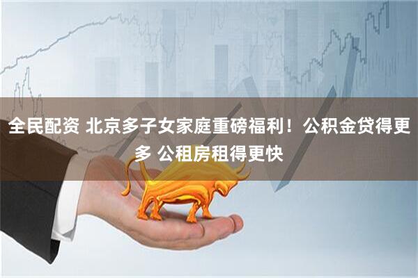 全民配资 北京多子女家庭重磅福利！公积金贷得更多 公租房租得更快