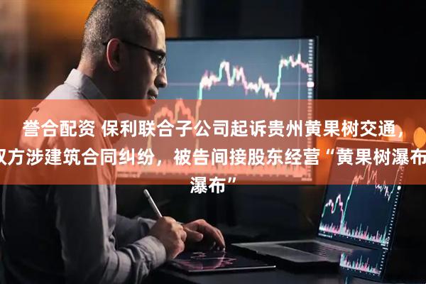 誉合配资 保利联合子公司起诉贵州黄果树交通，双方涉建筑合同纠纷，被告间接股东经营“黄果树瀑布”
