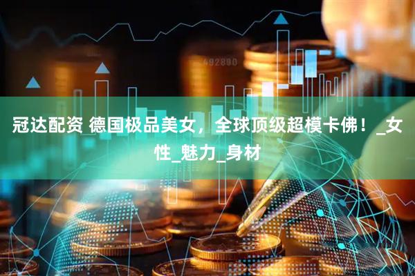 冠达配资 德国极品美女，全球顶级超模卡佛！_女性_魅力_身材