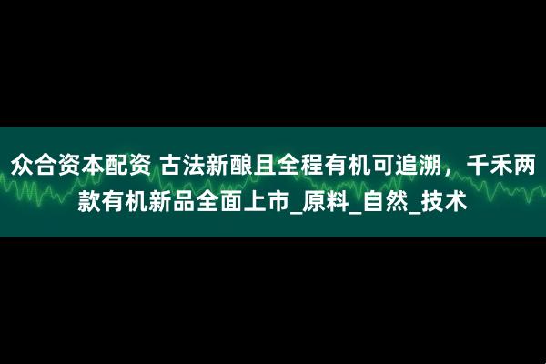 众合资本配资 古法新酿且全程有机可追溯，千禾两款有机新品全面上市_原料_自然_技术