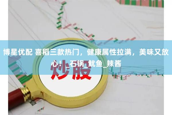 博星优配 喜稻三款热门，健康属性拉满，美味又放心！_石锅_鱿鱼_辣酱