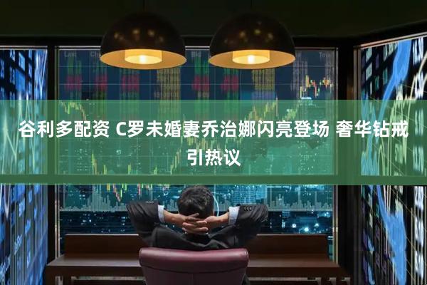 谷利多配资 C罗未婚妻乔治娜闪亮登场 奢华钻戒引热议