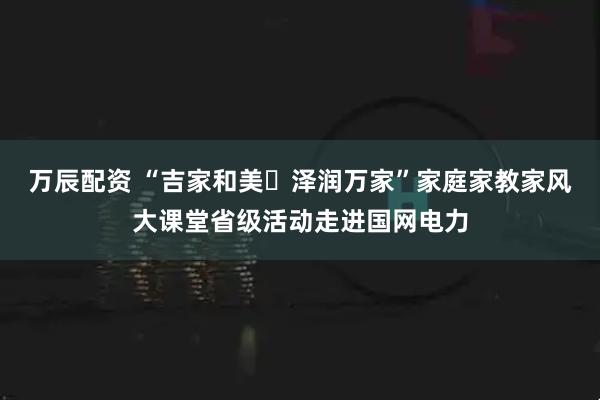 万辰配资 “吉家和美・泽润万家”家庭家教家风大课堂省级活动走进国网电力