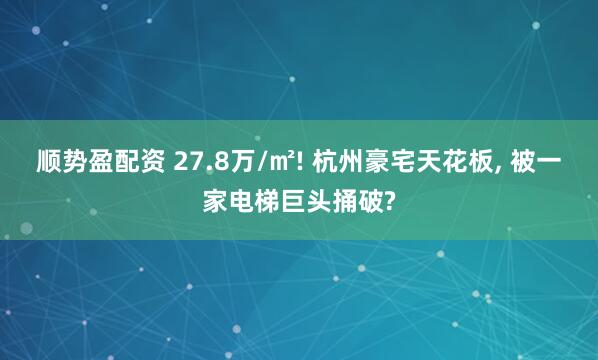 顺势盈配资 27.8万/㎡! 杭州豪宅天花板, 被一家电梯巨头捅破?