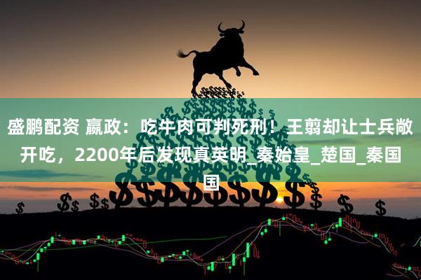 盛鹏配资 嬴政:吃牛肉可判死刑!王翦却让士兵敞开吃,2200年后发现真英明_秦始皇_楚国_秦国