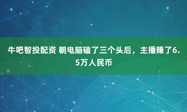 牛吧智投配资 朝电脑磕了三个头后，主播赚了6.5万人民币
