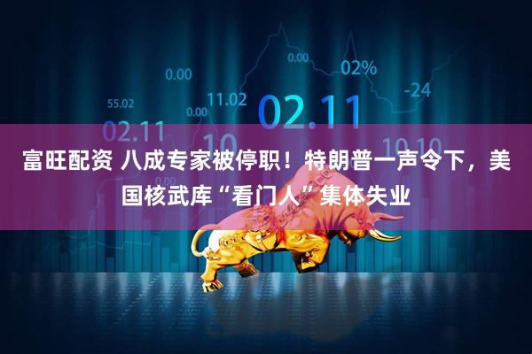 富旺配资 八成专家被停职！特朗普一声令下，美国核武库“看门人”集体失业