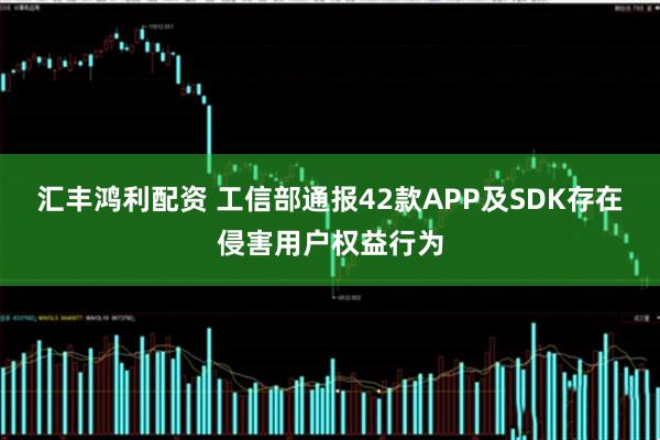 汇丰鸿利配资 工信部通报42款APP及SDK存在侵害用户权益行为