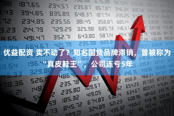 优益配资 卖不动了？知名国货品牌滞销，曾被称为“真皮鞋王”，公司连亏5年