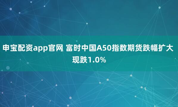 申宝配资app官网 富时中国A50指数期货跌幅扩大 现跌1.0%