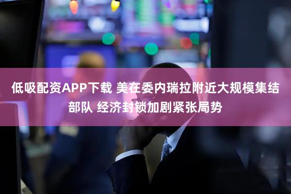 低吸配资APP下载 美在委内瑞拉附近大规模集结部队 经济封锁加剧紧张局势